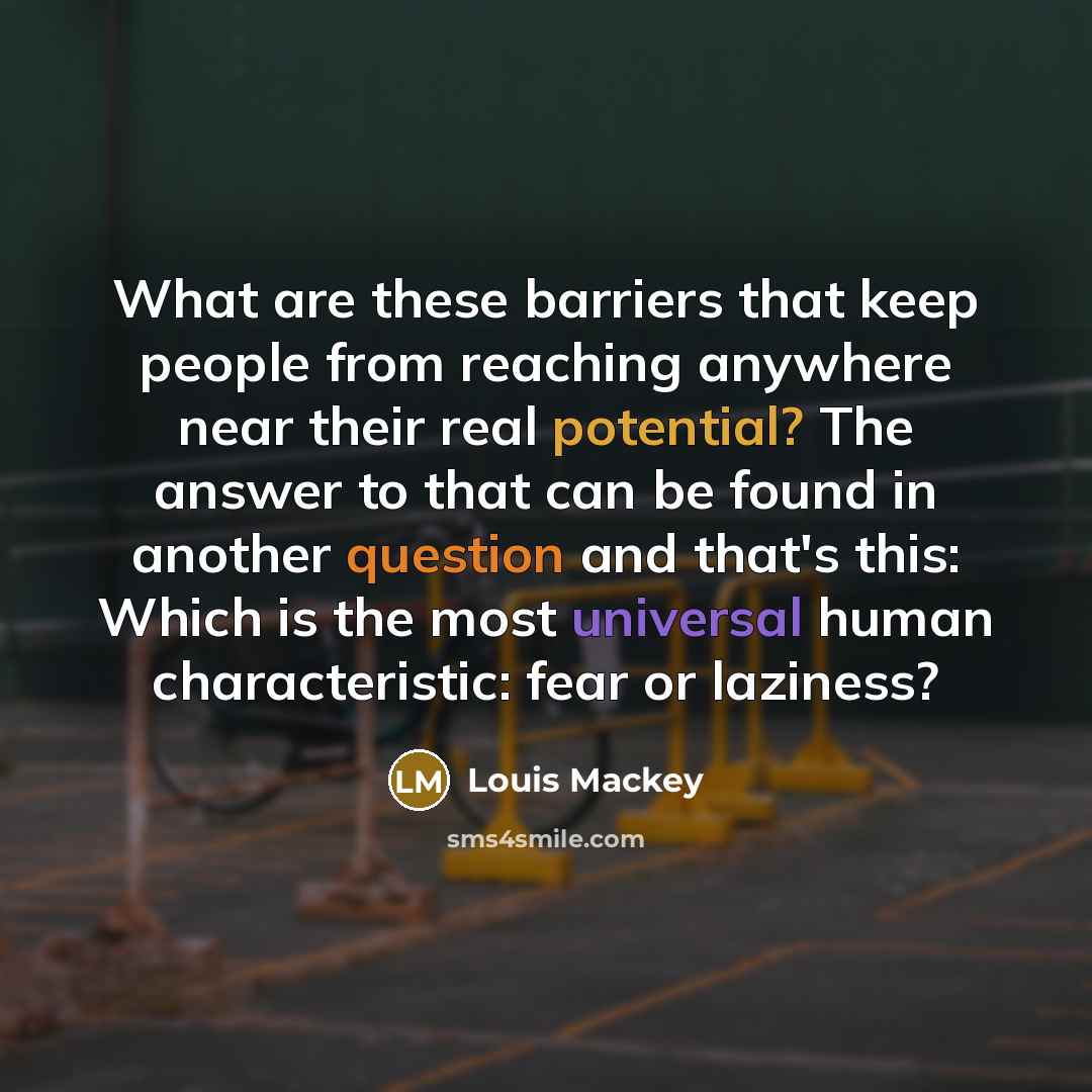 “What are these barriers that keep people from reaching anywhere near their real potential? The answer to that can be found in another question and that's this: Which is the most universal human characteristic: fear or laziness?” quote by Louis Mackey