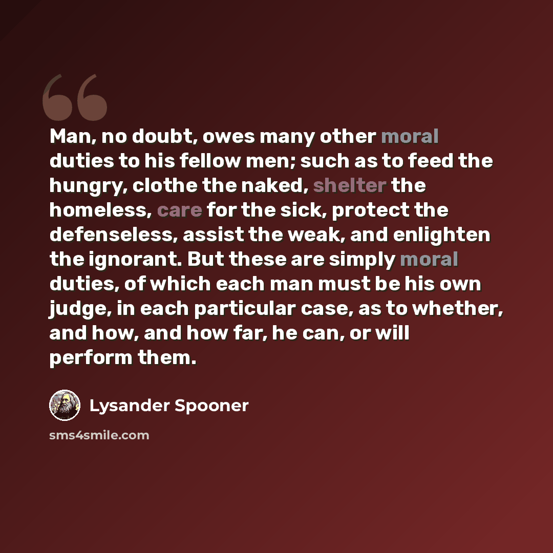 “Man, no doubt, owes many other moral duties to his fellow men; such as to feed the hungry, clothe the naked, shelter the homeless, care for the sick, protect the defenseless, assist the weak, and enlighten the ignorant. But these are simply moral duties, of which each man must be his own judge, in…” quote by Lysander Spooner