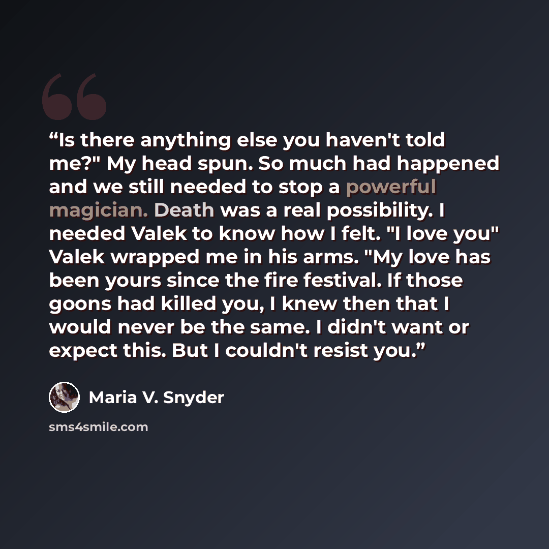 “Is there anything else you haven't told me?" My head spun. So much had happened and we still needed to stop a powerful magician. Death was a real possibility. I needed Valek to know how I felt. "I love you" Valek wrapped me in his arms. "My love has been yours since the fire festival. If those…” quote by Maria V. Snyder