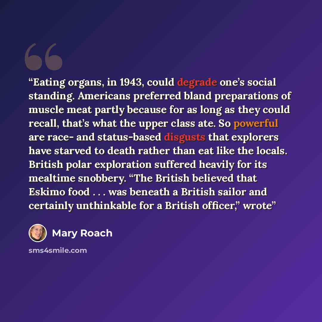 “Eating organs, in 1943, could degrade one’s social standing. Americans preferred bland preparations of muscle meat partly because for as long as they could recall, that’s what the upper class ate. So powerful are race- and status-based disgusts that explorers have starved to death rather than eat…” quote by Mary Roach