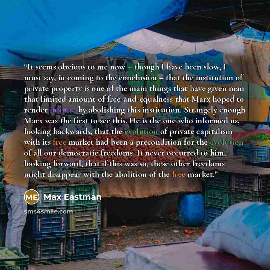 “It seems obvious to me now – though I have been slow, I must say, in coming to the conclusion – that the institution of private property is one of the main things that have given man that limited amount of free-and-equalness that Marx hoped to render infinite by abolishing this institution…” quote by Max Eastman