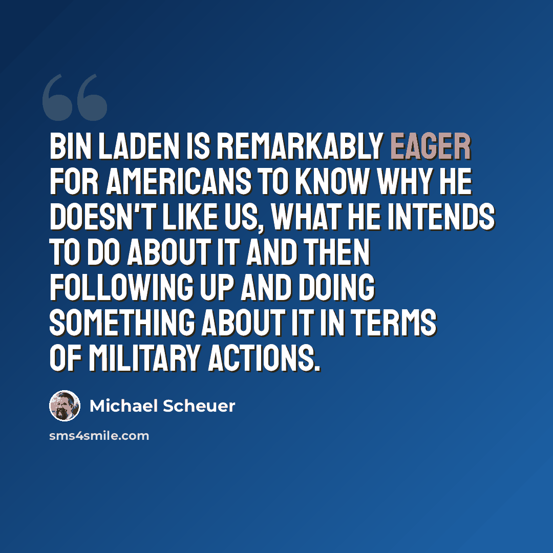 “Bin Laden is remarkably eager for Americans to know why he doesn't like us, what he intends to do about it and then following up and doing something about it in terms of military actions.” quote by Michael Scheuer
