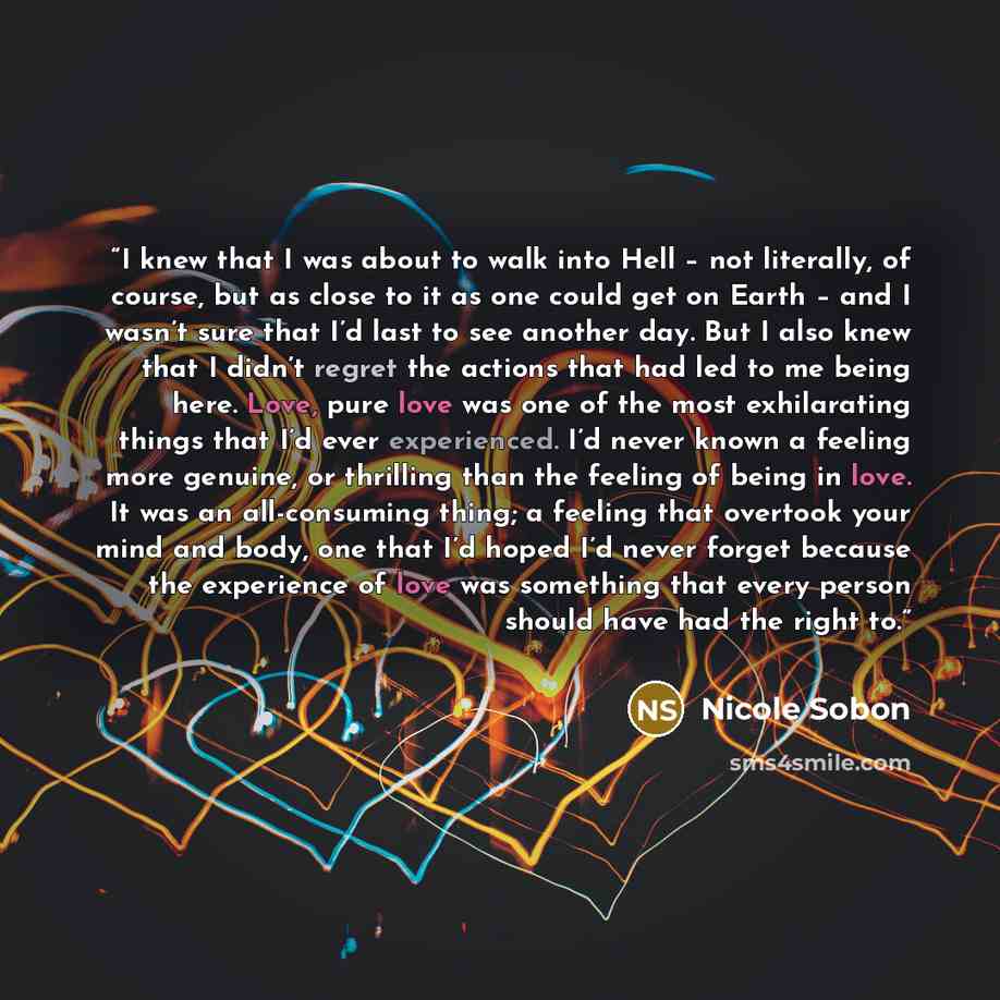 “I knew that I was about to walk into Hell – not literally, of course, but as close to it as one could get on Earth – and I wasn’t sure that I’d last to see another day. But I also knew that I didn’t regret the actions that had led to me being here. Love, pure love was one of the most exhilarating…” quote by Nicole Sobon