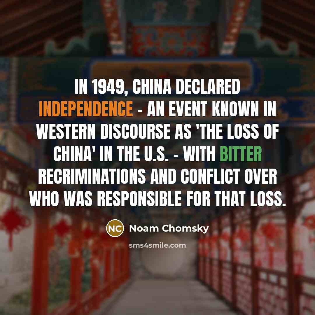 “In 1949, China declared independence - an event known in Western discourse as 'the loss of China' in the U.S. - with bitter recriminations and conflict over who was responsible for that loss.” quote by Noam Chomsky