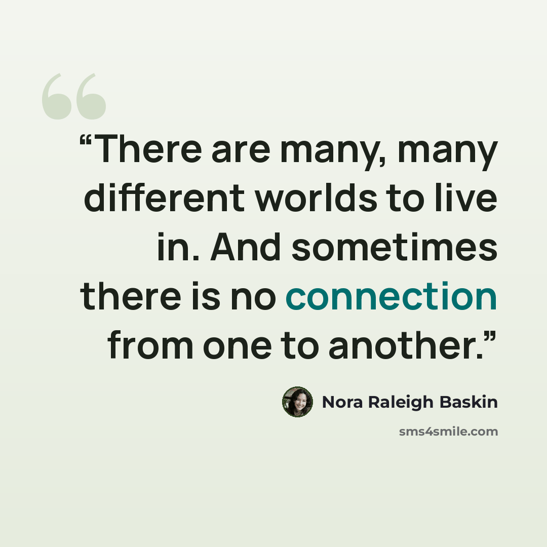 “There are many, many different worlds to live in. And sometimes there is no connection from one to another.” quote by Nora Raleigh Baskin