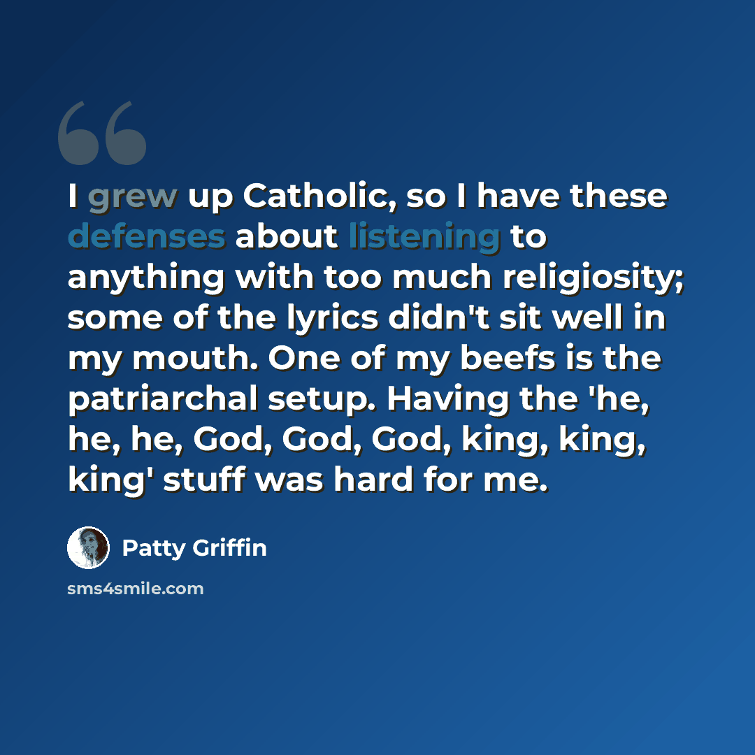 “I grew up Catholic, so I have these defenses about listening to anything with too much religiosity; some of the lyrics didn't sit well in my mouth. One of my beefs is the patriarchal setup. Having the 'he, he, he, God, God, God, king, king, king' stuff was hard for me.” quote by Patty Griffin