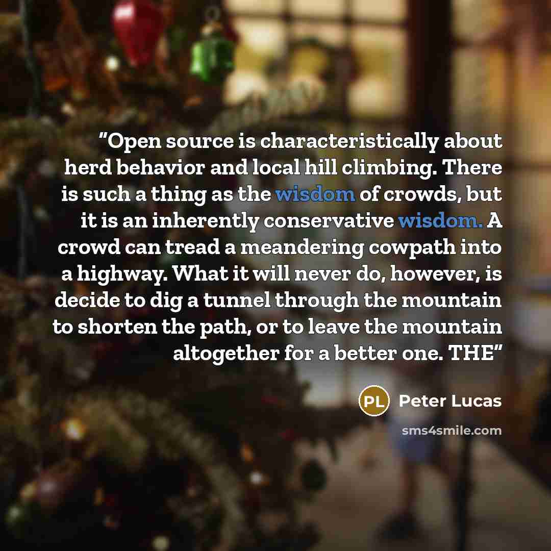 “Open source is characteristically about herd behavior and local hill climbing. There is such a thing as the wisdom of crowds, but it is an inherently conservative wisdom. A crowd can tread a meandering cowpath into a highway. What it will never do, however, is decide to dig a tunnel through the…” quote by Peter Lucas