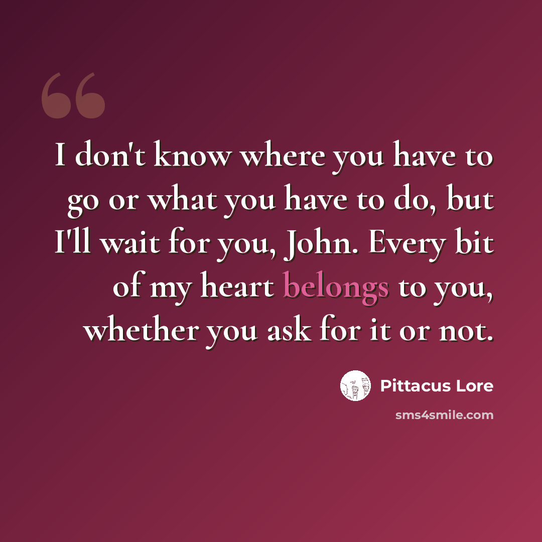 “I don't know where you have to go or what you have to do, but I'll wait for you, John. Every bit of my heart belongs to you, whether you ask for it or not.” quote by Pittacus Lore