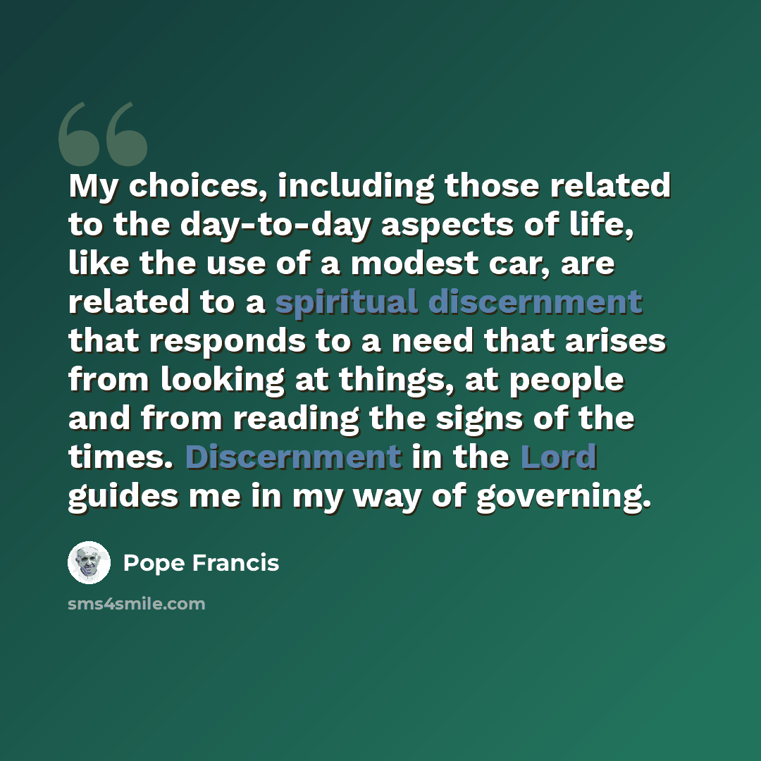 “My choices, including those related to the day-to-day aspects of life, like the use of a modest car, are related to a spiritual discernment that responds to a need that arises from looking at things, at people and from reading the signs of the times. Discernment in the Lord guides me in my way of…” quote by Pope Francis