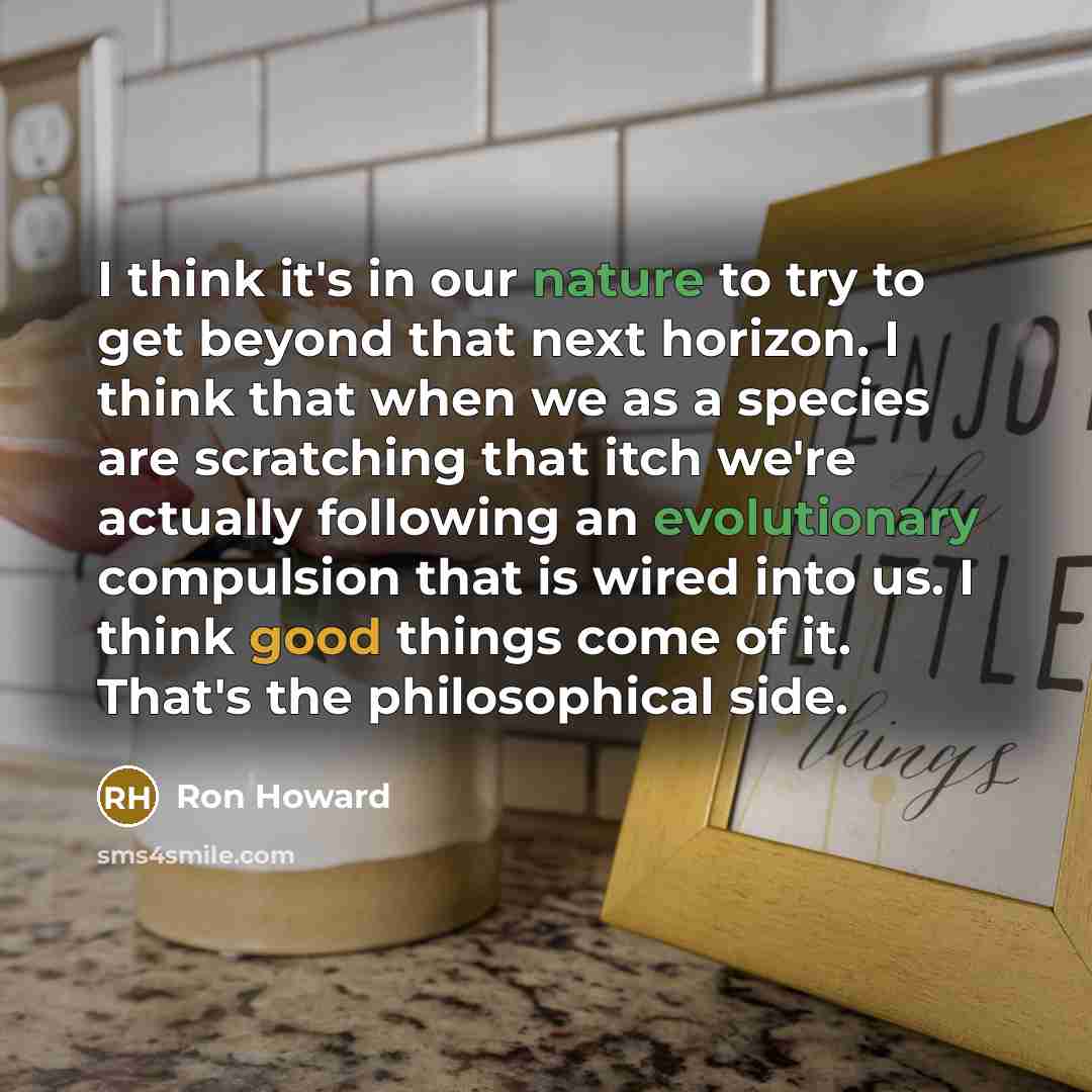 “I think it's in our nature to try to get beyond that next horizon. I think that when we as a species are scratching that itch we're actually following an evolutionary compulsion that is wired into us. I think good things come of it. That's the philosophical side.” quote by Ron Howard