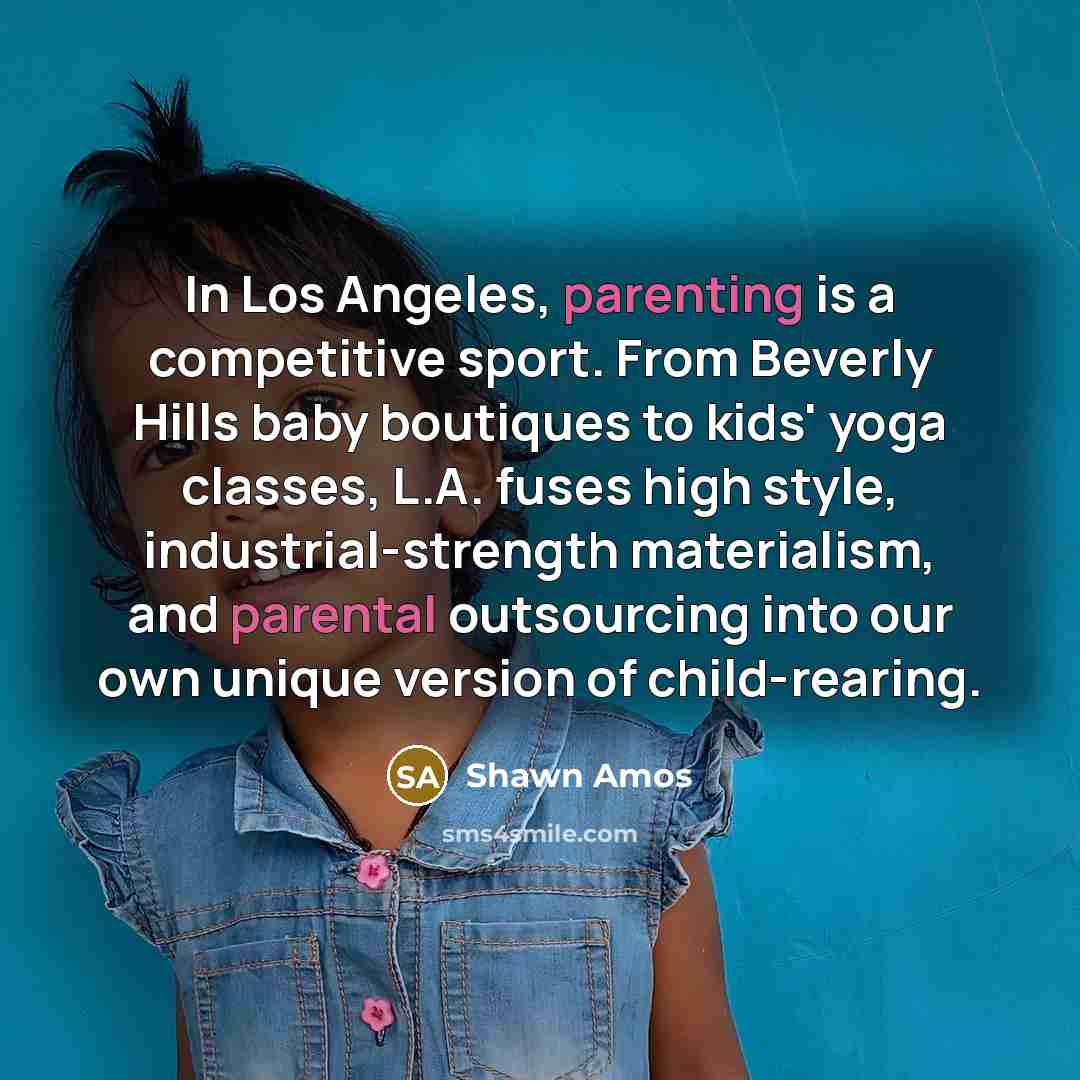 “In Los Angeles, parenting is a competitive sport. From Beverly Hills baby boutiques to kids' yoga classes, L.A. fuses high style, industrial-strength materialism, and parental outsourcing into our own unique version of child-rearing.” quote by Shawn Amos