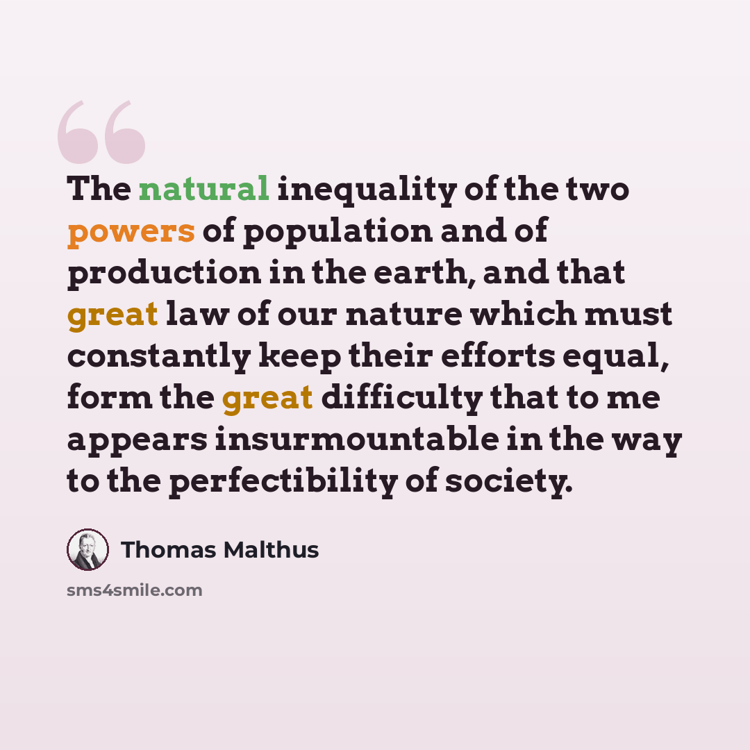“The natural inequality of the two powers of population and of production in the earth, and that great law of our nature which must constantly keep their efforts equal, form the great difficulty that to me appears insurmountable in the way to the perfectibility of society.” quote by Thomas Malthus