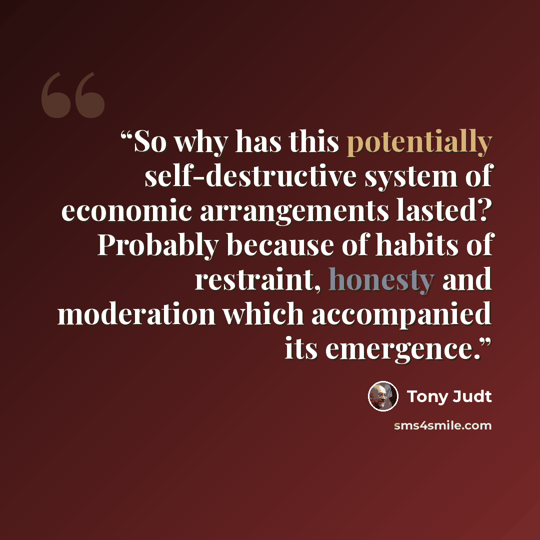 “So why has this potentially self-destructive system of economic arrangements lasted? Probably because of habits of restraint, honesty and moderation which accompanied its emergence.” quote by Tony Judt