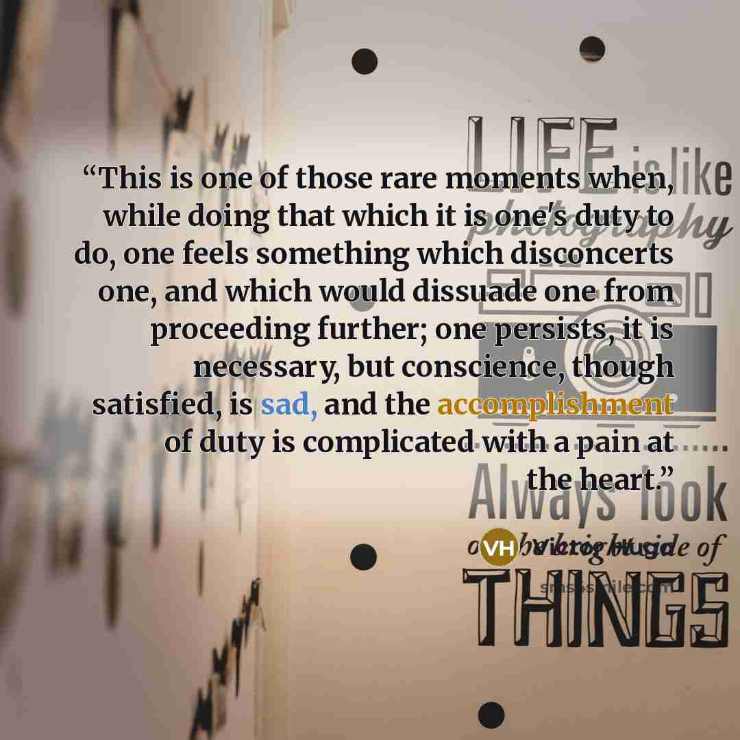 “This is one of those rare moments when, while doing that which it is one's duty to do, one feels something which disconcerts one, and which would dissuade one from proceeding further; one persists, it is necessary, but conscience, though satisfied, is sad, and the accomplishment of duty is…” quote by Victor Hugo