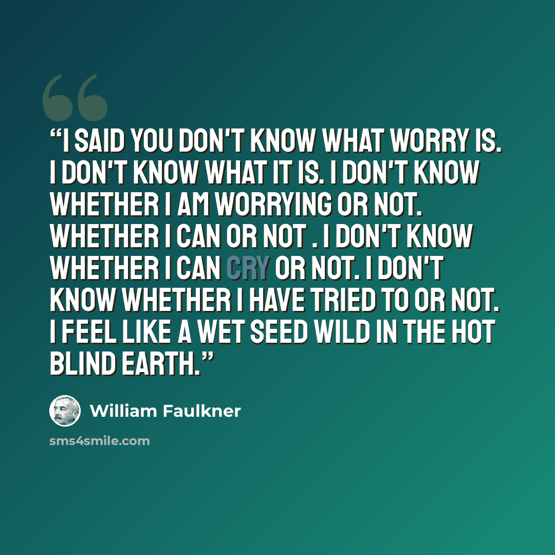 “I said You don't know what worry is. I don't know what it is. I don't know whether I am worrying or not. Whether I can or not . I don't know whether I can cry or not. I don't know whether I have tried to or not. I feel like a wet seed wild in the hot blind earth.” quote by William Faulkner