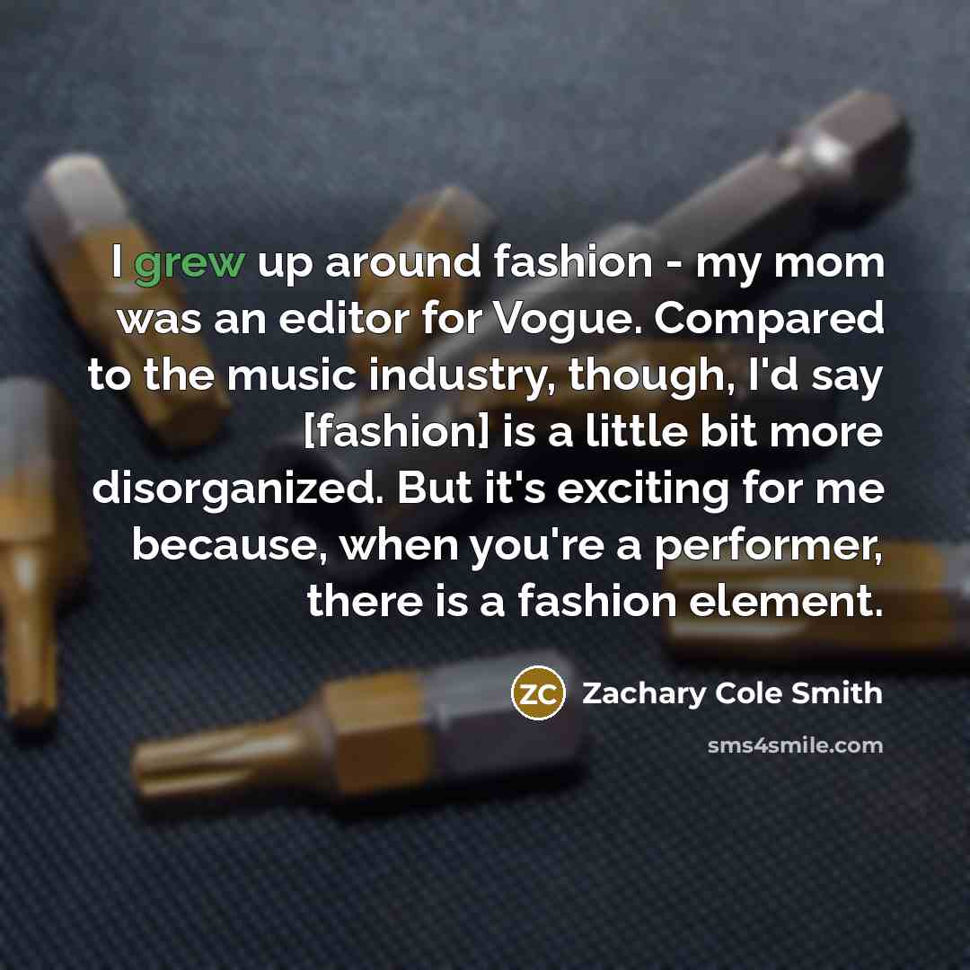 “I grew up around fashion - my mom was an editor for Vogue. Compared to the music industry, though, I'd say [fashion] is a little bit more disorganized. But it's exciting for me because, when you're a performer, there is a fashion element.” quote by Zachary Cole Smith