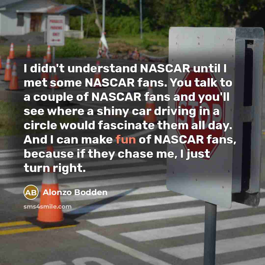 “I didn't understand NASCAR until I met some NASCAR fans. You talk to a couple of NASCAR fans and you'll see where a shiny car driving in a circle would fascinate them all day. And I can make fun of NASCAR fans, because if they chase me, I just turn right.” quote by Alonzo Bodden