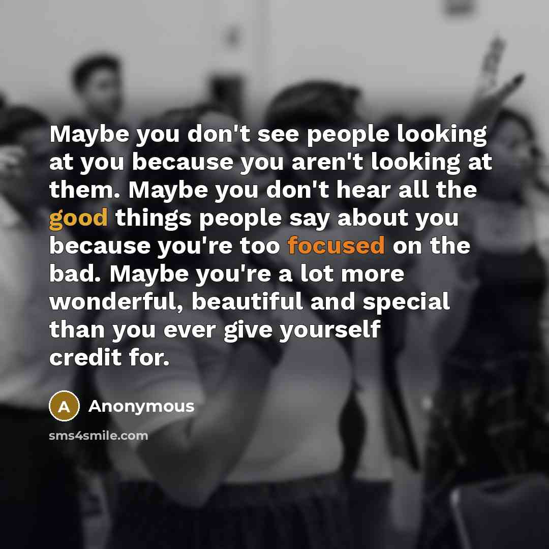 “Maybe you don't see people looking at you because you aren't looking at them. Maybe you don't hear all the good things people say about you because you're too focused on the bad. Maybe you're a lot more wonderful, beautiful and special than you ever give yourself credit for.” quote by Anonymous