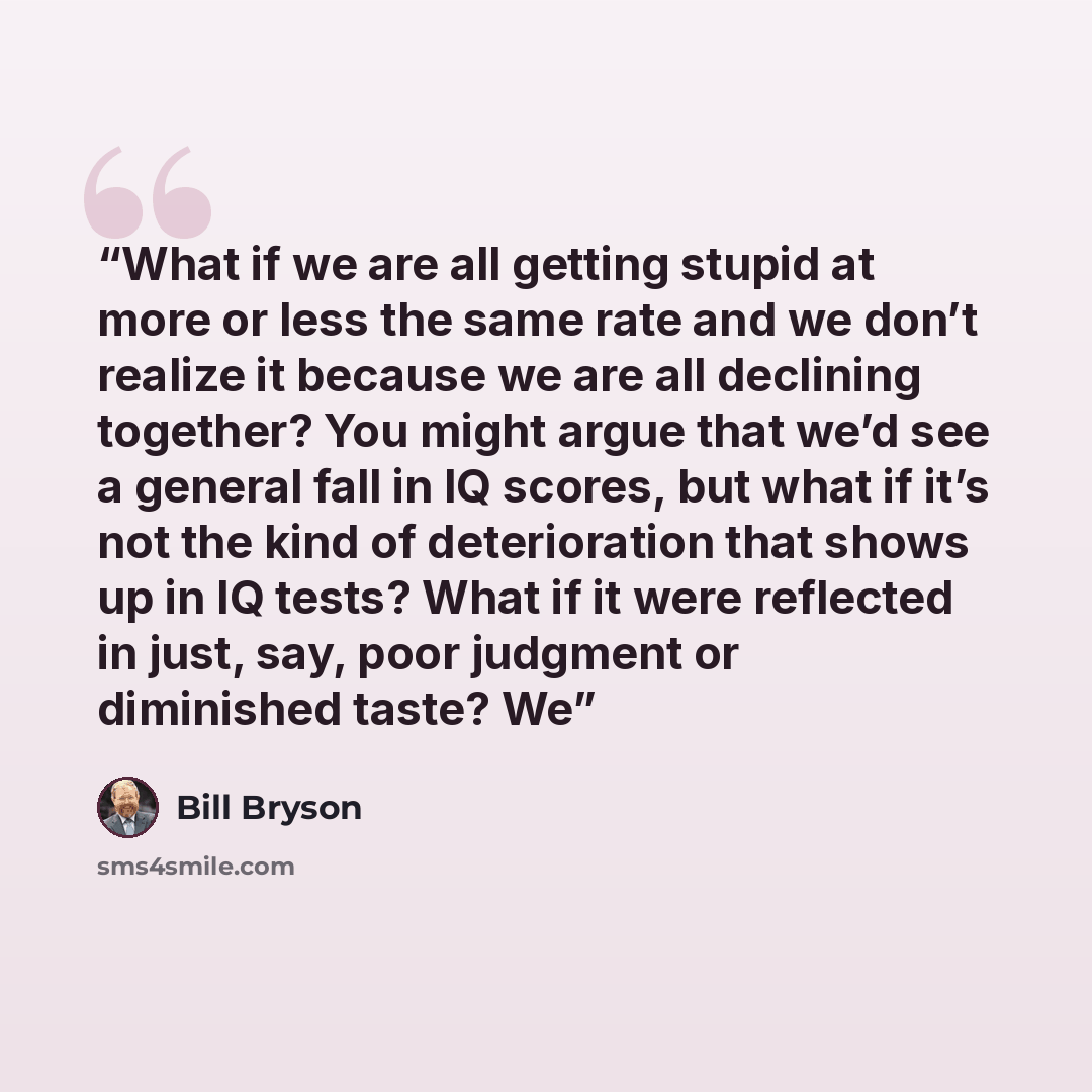 “What if we are all getting stupid at more or less the same rate and we don’t realize it because we are all declining together? You might argue that we’d see a general fall in IQ scores, but what if it’s not the kind of deterioration that shows up in IQ tests? What if it were reflected in just…” quote by Bill Bryson