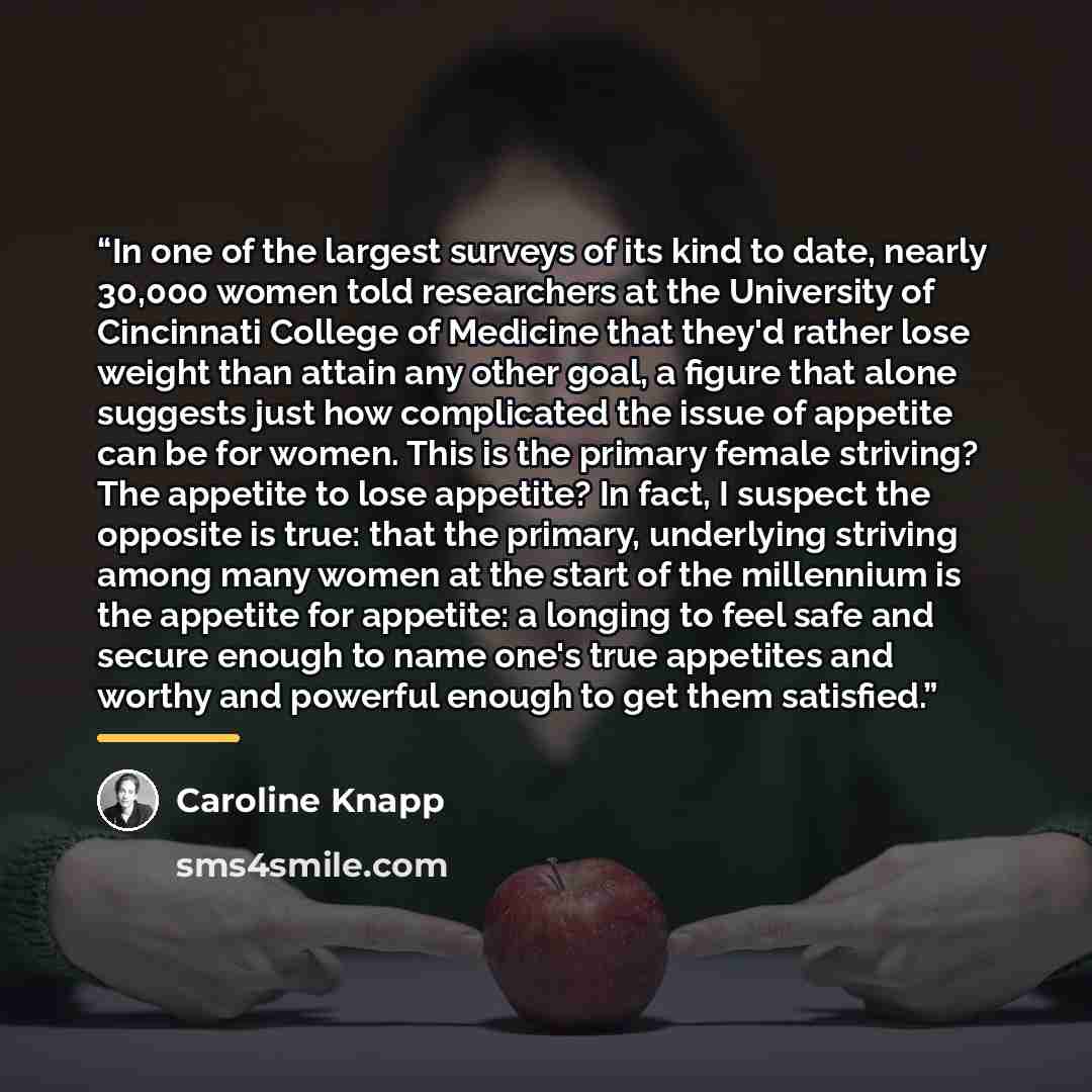 “In one of the largest surveys of its kind to date, nearly 30,000 women told researchers at the University of Cincinnati College of Medicine that they'd rather lose weight than attain any other goal, a figure that alone suggests just how complicated the issue of appetite can be for women. This is…” quote by Caroline Knapp