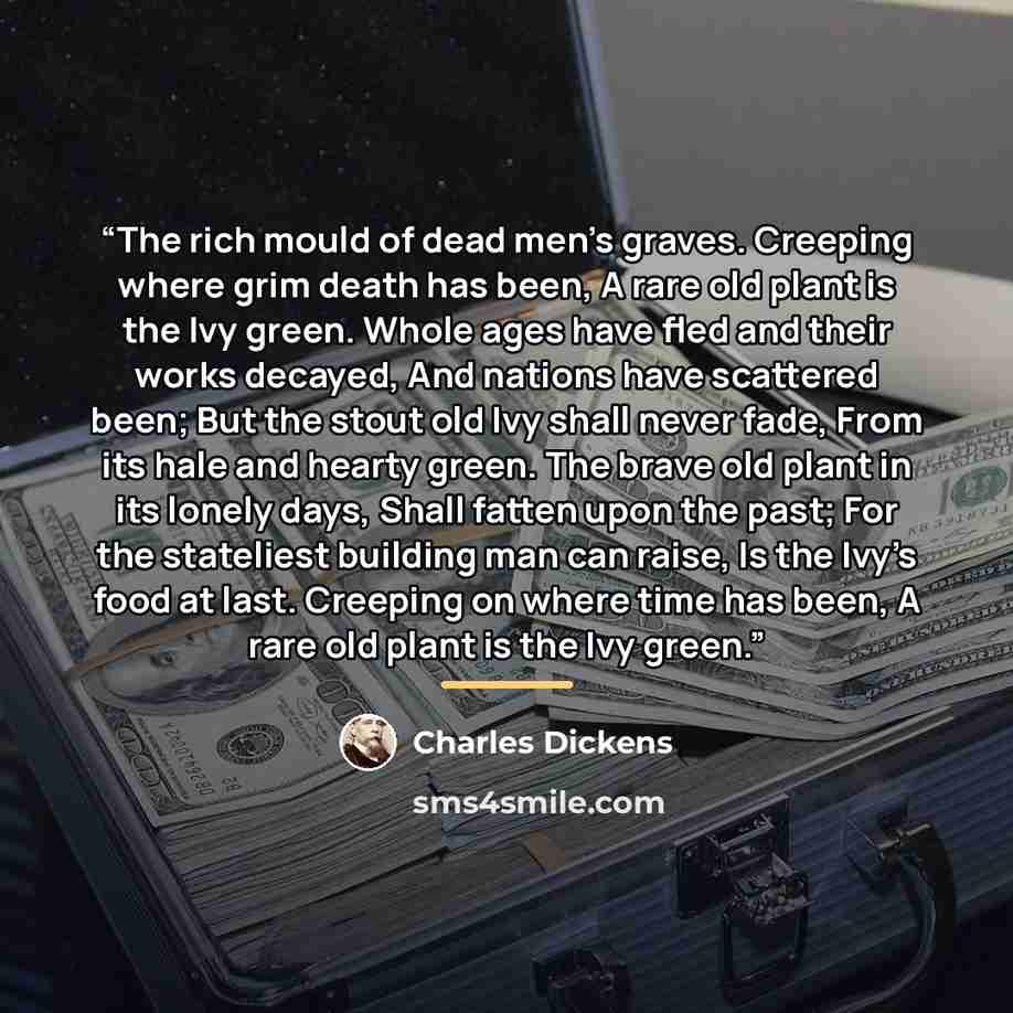 “The rich mould of dead men’s graves. Creeping where grim death has been, A rare old plant is the Ivy green. Whole ages have fled and their works decayed, And nations have scattered been; But the stout old Ivy shall never fade, From its hale and hearty green. The brave old plant in its lonely days…” quote by Charles Dickens