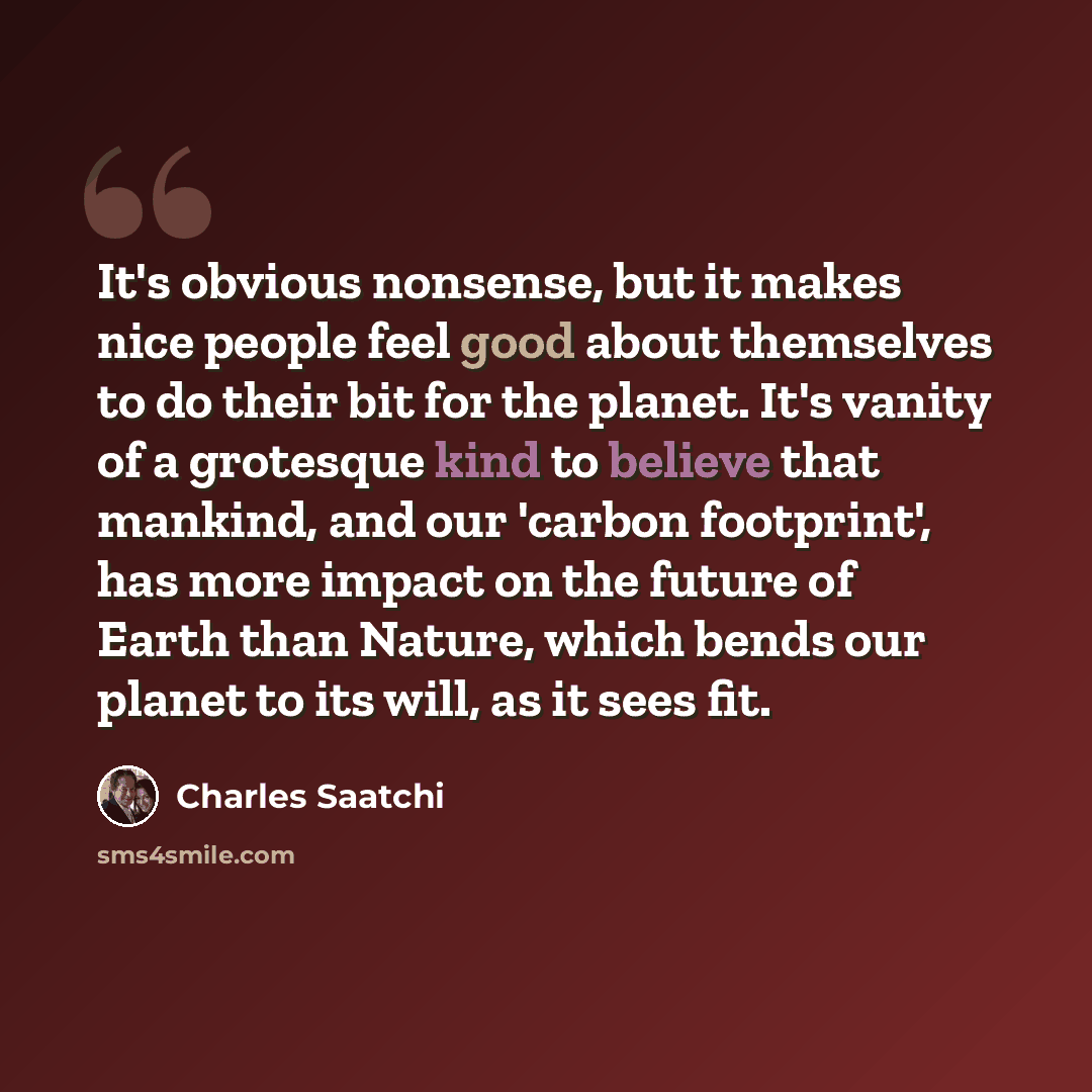 “It's obvious nonsense, but it makes nice people feel good about themselves to do their bit for the planet. It's vanity of a grotesque kind to believe that mankind, and our 'carbon footprint', has more impact on the future of Earth than Nature, which bends our planet to its will, as it sees fit.” quote by Charles Saatchi