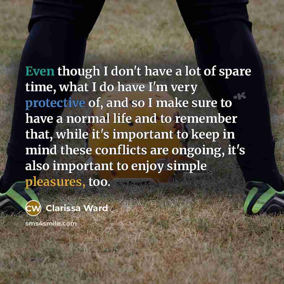 “Even though I don't have a lot of spare time, what I do have I'm very protective of, and so I make sure to have a normal life and to remember that, while it's important to keep in mind these conflicts are ongoing, it's also important to enjoy simple pleasures, too.” quote by Clarissa Ward