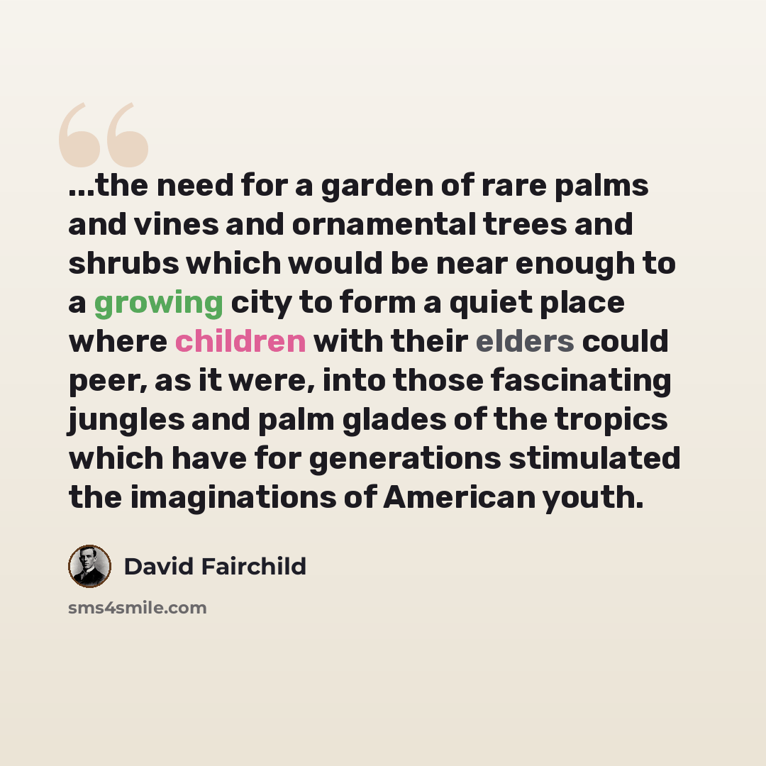 “...the need for a garden of rare palms and vines and ornamental trees and shrubs which would be near enough to a growing city to form a quiet place where children with their elders could peer, as it were, into those fascinating jungles and palm glades of the tropics which have for generations…” quote by David Fairchild
