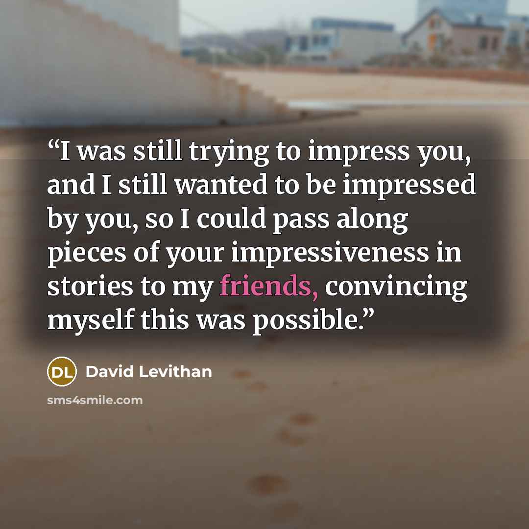 “I was still trying to impress you, and I still wanted to be impressed by you, so I could pass along pieces of your impressiveness in stories to my friends, convincing myself this was possible.” quote by David Levithan