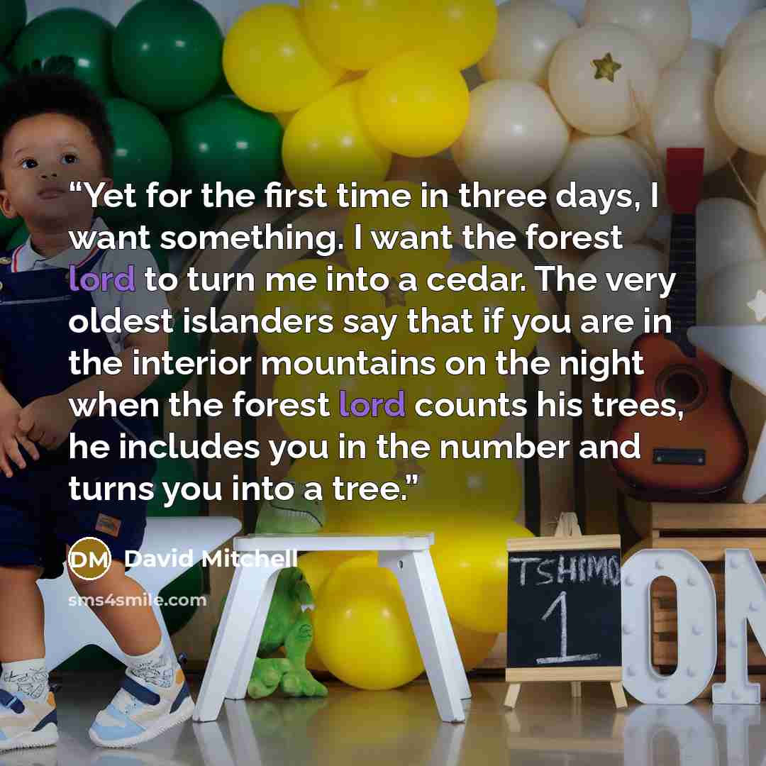 “Yet for the first time in three days, I want something. I want the forest lord to turn me into a cedar. The very oldest islanders say that if you are in the interior mountains on the night when the forest lord counts his trees, he includes you in the number and turns you into a tree.” quote by David Mitchell