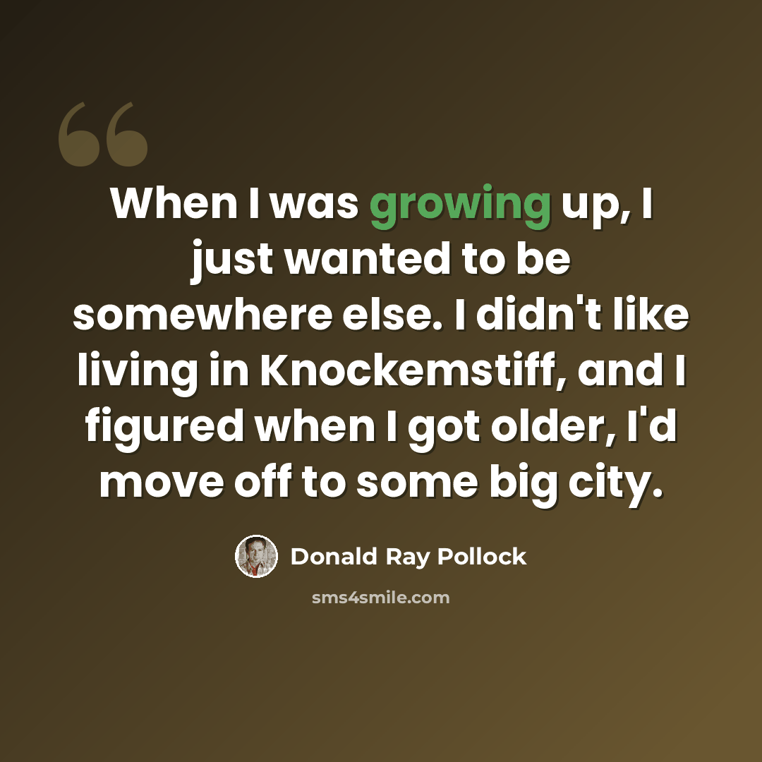 “When I was growing up, I just wanted to be somewhere else. I didn't like living in Knockemstiff, and I figured when I got older, I'd move off to some big city.” quote by Donald Ray Pollock