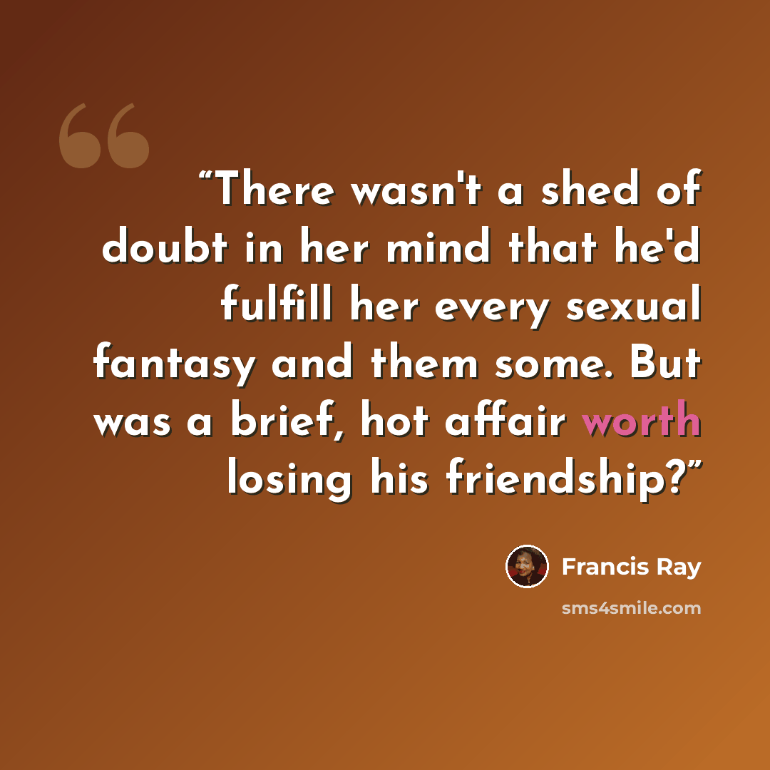 “There wasn't a shed of doubt in her mind that he'd fulfill her every sexual fantasy and them some. But was a brief, hot affair worth losing his friendship?” quote by Francis Ray