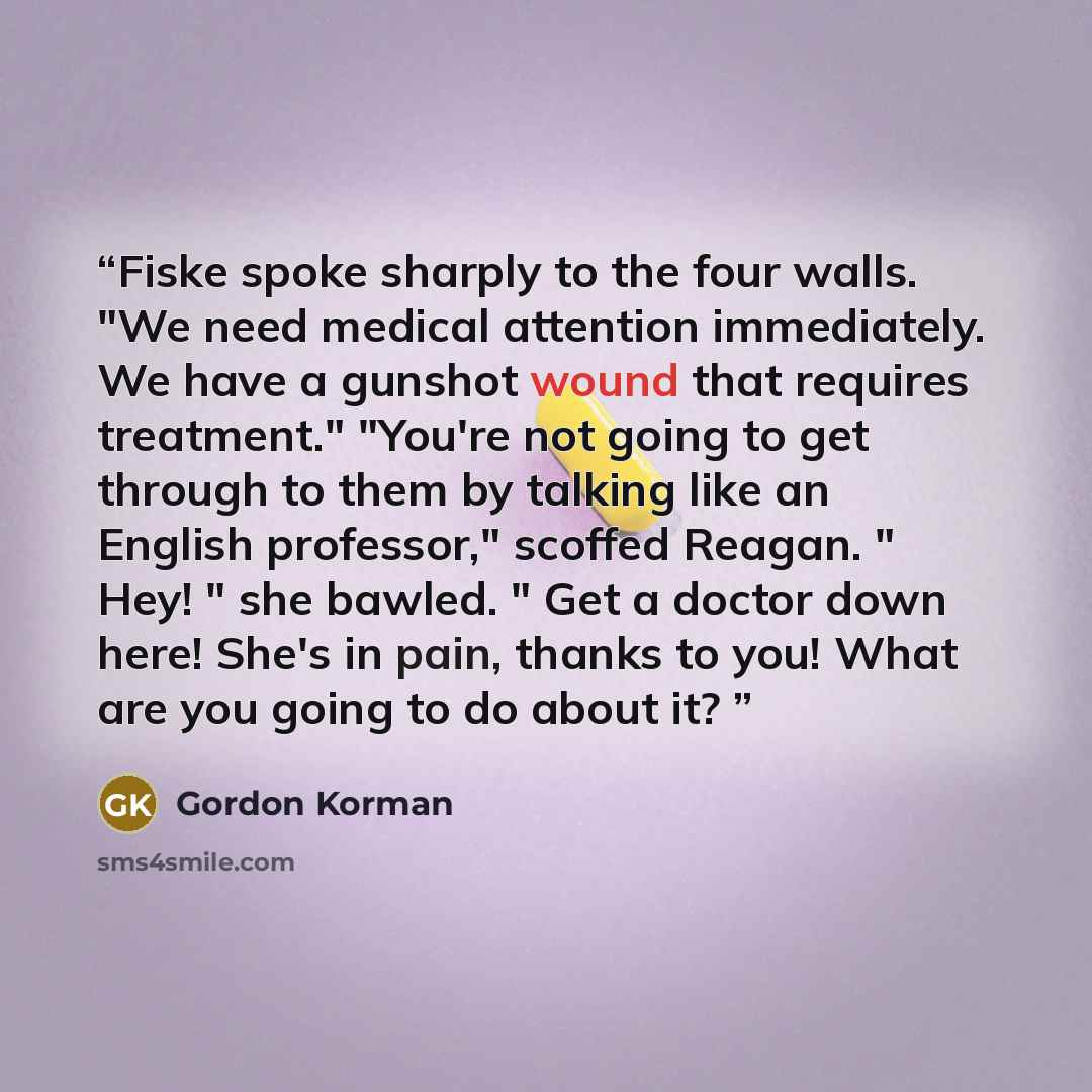 “Fiske spoke sharply to the four walls. "We need medical attention immediately. We have a gunshot wound that requires treatment." "You're not going to get through to them by talking like an English professor," scoffed Reagan. " Hey! " she bawled. " Get a doctor down here! She's in pain, thanks to…” quote by Gordon Korman