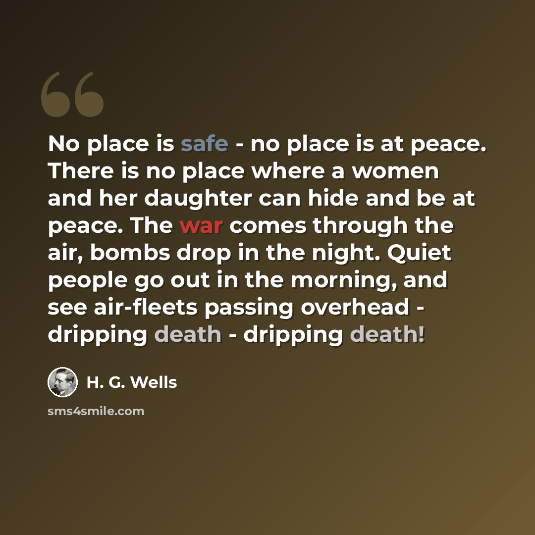 “No place is safe - no place is at peace. There is no place where a women and her daughter can hide and be at peace. The war comes through the air, bombs drop in the night. Quiet people go out in the morning, and see air-fleets passing overhead - dripping death - dripping death!” quote by H. G. Wells