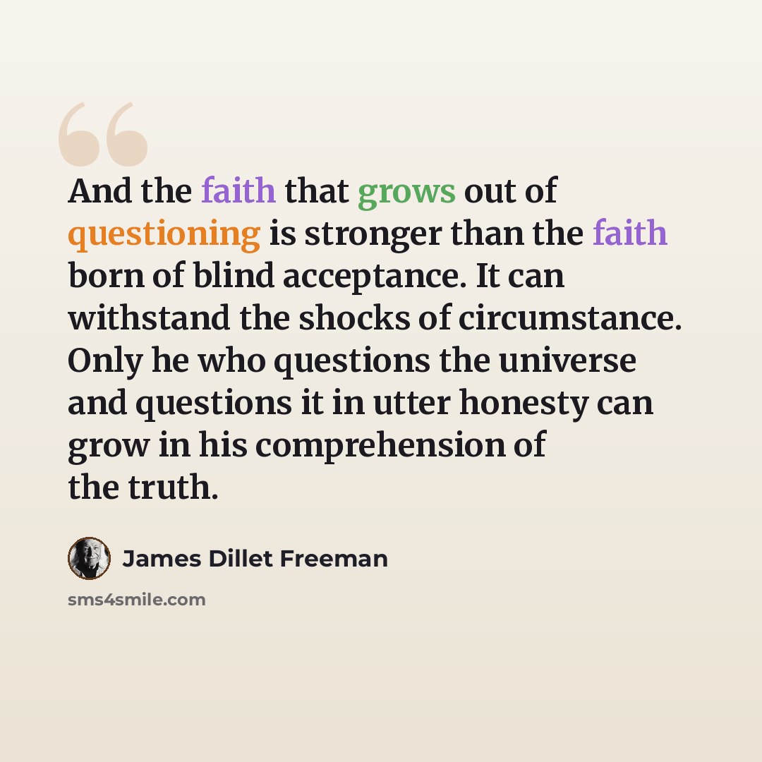 “And the faith that grows out of questioning is stronger than the faith born of blind acceptance. It can withstand the shocks of circumstance. Only he who questions the universe and questions it in utter honesty can grow in his comprehension of the truth.” quote by James Dillet Freeman
