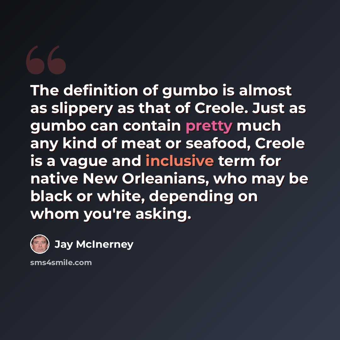 “The definition of gumbo is almost as slippery as that of Creole. Just as gumbo can contain pretty much any kind of meat or seafood, Creole is a vague and inclusive term for native New Orleanians, who may be black or white, depending on whom you're asking.” quote by Jay McInerney