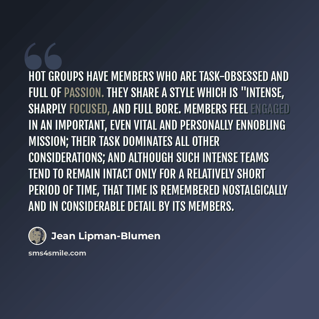 “Hot groups have members who are task-obsessed and full of passion. They share a style which is "intense, sharply focused, and full bore. Members feel engaged in an important, even vital and personally ennobling mission; their task dominates all other considerations; and although such intense teams…” quote by Jean Lipman-Blumen