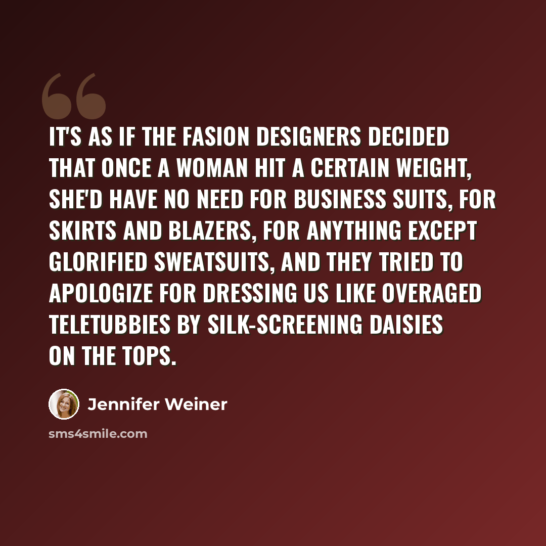 “It's as if the fasion designers decided that once a woman hit a certain weight, she'd have no need for business suits, for skirts and blazers, for anything except glorified sweatsuits, and they tried to apologize for dressing us like overaged Teletubbies by silk-screening daisies on the tops.” quote by Jennifer Weiner