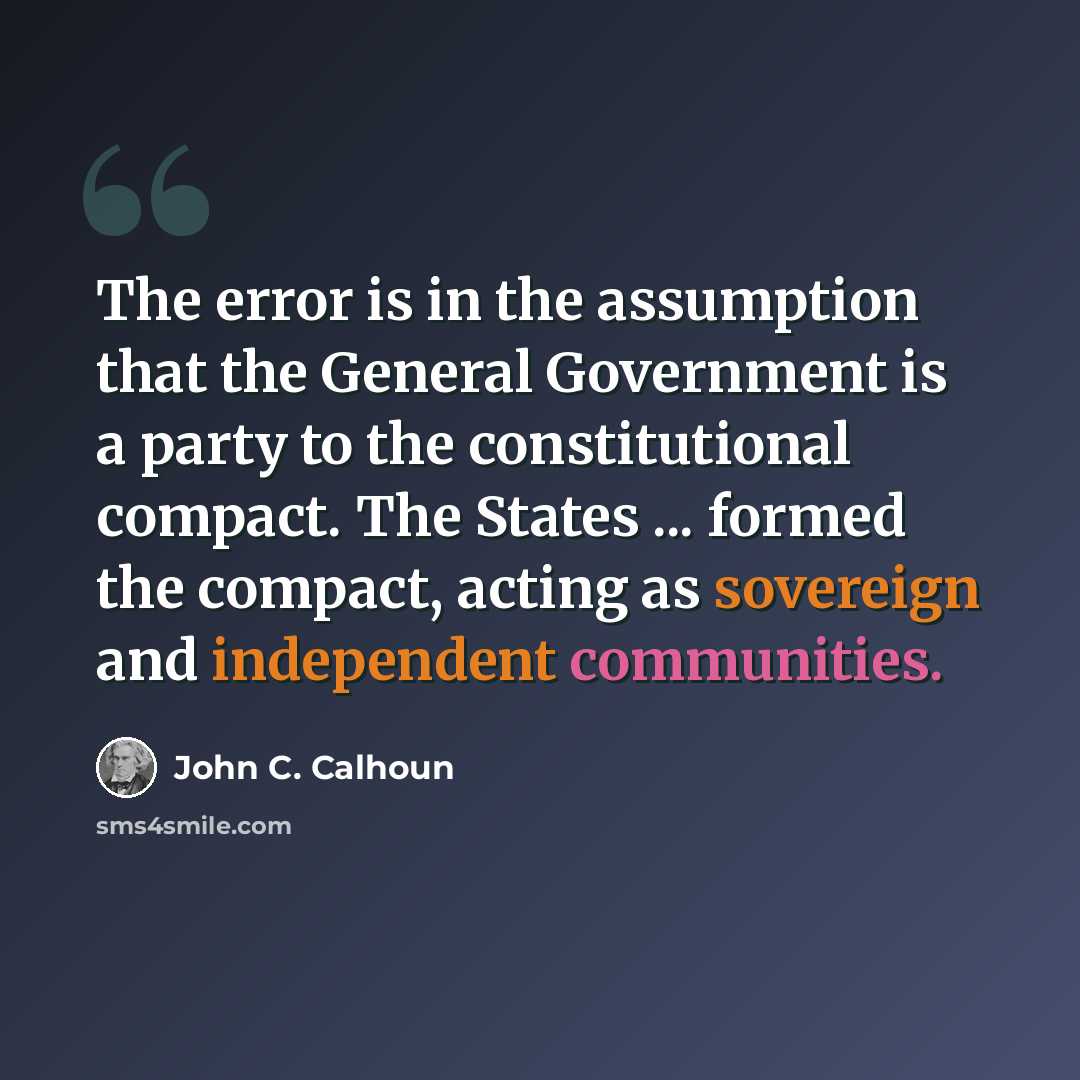 “The error is in the assumption that the General Government is a party to the constitutional compact. The States ... formed the compact, acting as sovereign and independent communities.” quote by John C. Calhoun