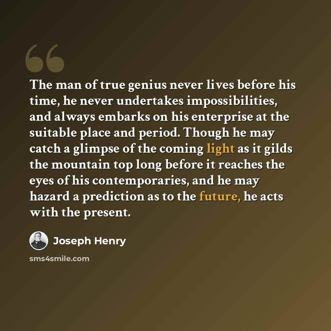 “The man of true genius never lives before his time, he never undertakes impossibilities, and always embarks on his enterprise at the suitable place and period. Though he may catch a glimpse of the coming light as it gilds the mountain top long before it reaches the eyes of his contemporaries, and…” quote by Joseph Henry