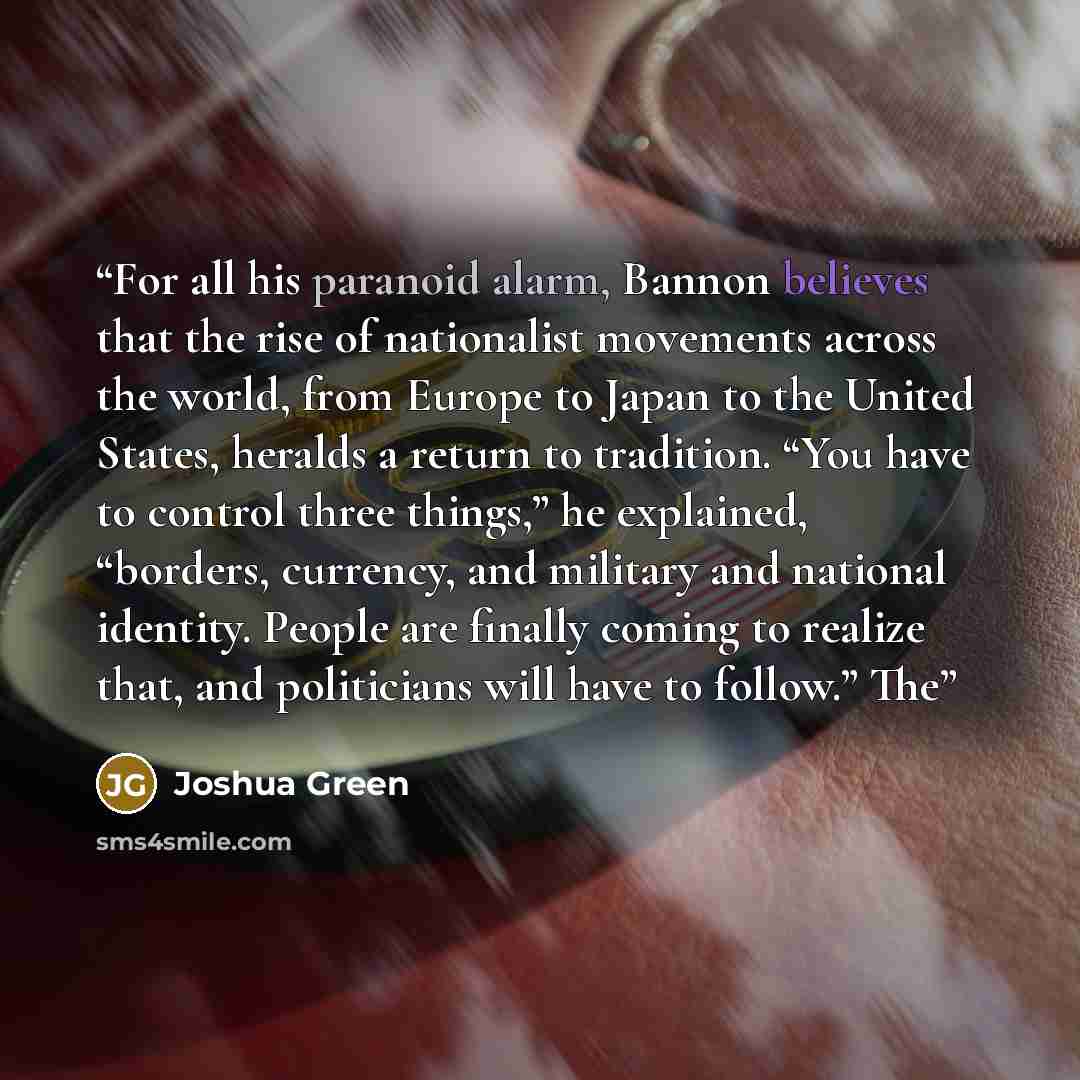 “For all his paranoid alarm, Bannon believes that the rise of nationalist movements across the world, from Europe to Japan to the United States, heralds a return to tradition. “You have to control three things,” he explained, “borders, currency, and military and national identity. People are…” quote by Joshua Green