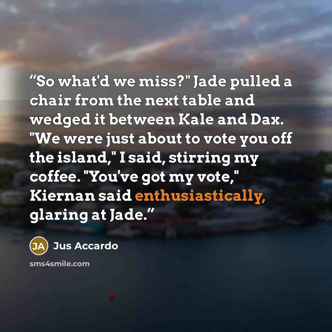 “So what'd we miss?" Jade pulled a chair from the next table and wedged it between Kale and Dax. "We were just about to vote you off the island," I said, stirring my coffee. "You've got my vote," Kiernan said enthusiastically, glaring at Jade.” quote by Jus Accardo