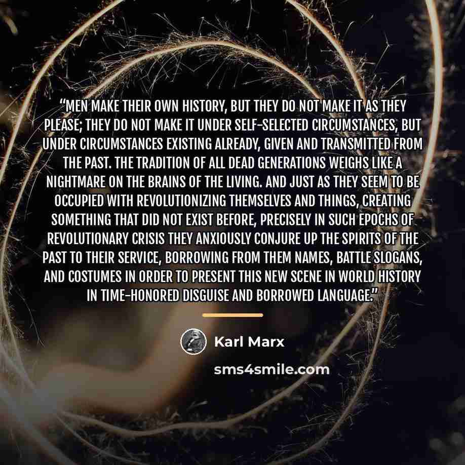 “Men make their own history, but they do not make it as they please; they do not make it under self-selected circumstances, but under circumstances existing already, given and transmitted from the past. The tradition of all dead generations weighs like a nightmare on the brains of the living. And…” quote by Karl Marx