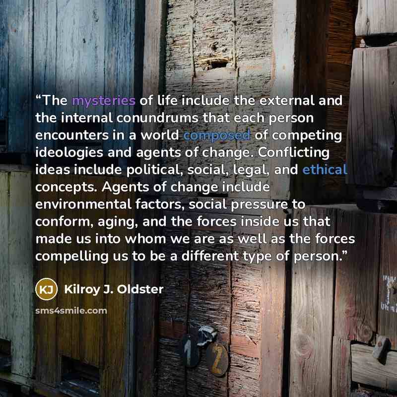“The mysteries of life include the external and the internal conundrums that each person encounters in a world composed of competing ideologies and agents of change. Conflicting ideas include political, social, legal, and ethical concepts. Agents of change include environmental factors, social…” quote by Kilroy J. Oldster