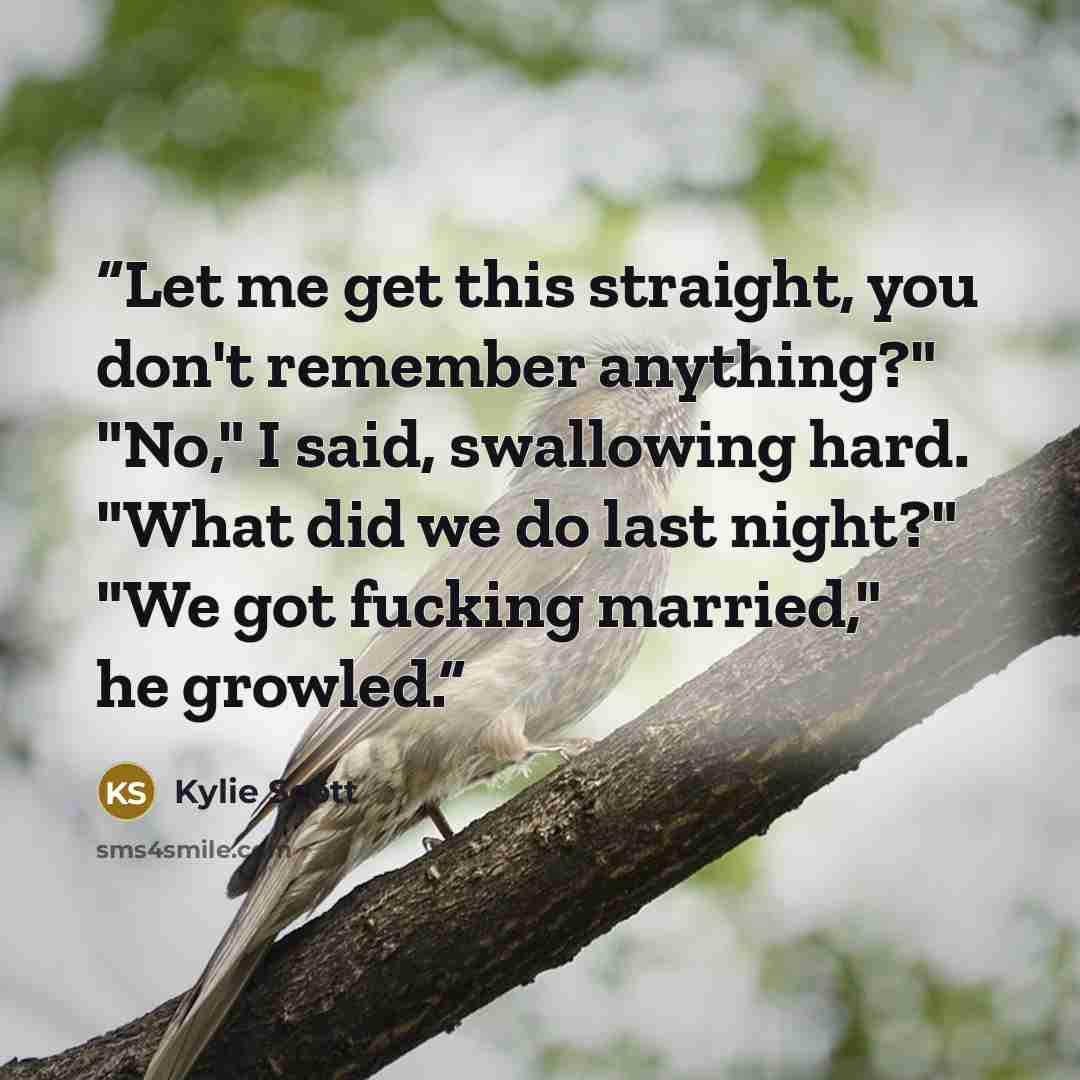 “Let me get this straight, you don't remember anything?" "No," I said, swallowing hard. "What did we do last night?" "We got fucking married," he growled.” quote by Kylie Scott