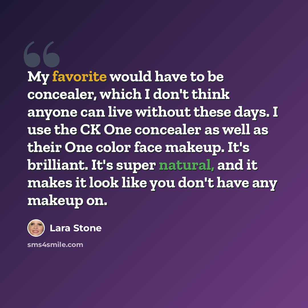 “My favorite would have to be concealer, which I don't think anyone can live without these days. I use the CK One concealer as well as their One color face makeup. It's brilliant. It's super natural, and it makes it look like you don't have any makeup on.” quote by Lara Stone