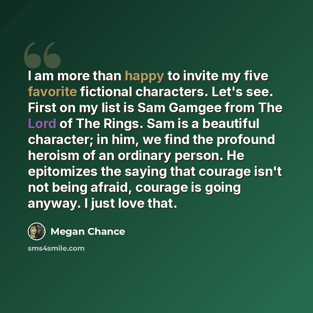 “I am more than happy to invite my five favorite fictional characters. Let's see. First on my list is Sam Gamgee from The Lord of The Rings. Sam is a beautiful character; in him, we find the profound heroism of an ordinary person. He epitomizes the saying that courage isn't not being afraid…” quote by Megan Chance