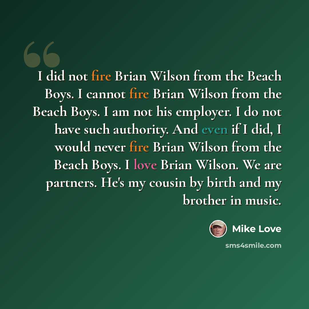 “I did not fire Brian Wilson from the Beach Boys. I cannot fire Brian Wilson from the Beach Boys. I am not his employer. I do not have such authority. And even if I did, I would never fire Brian Wilson from the Beach Boys. I love Brian Wilson. We are partners. He's my cousin by birth and my brother…” quote by Mike Love
