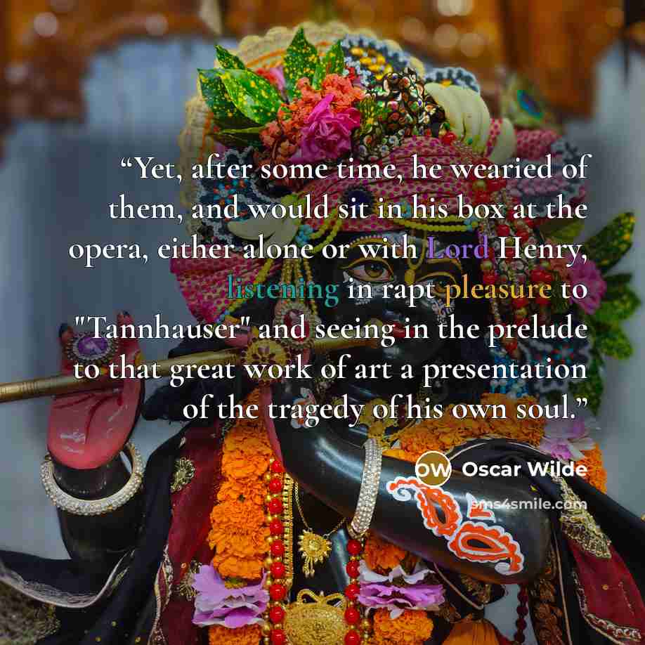 “Yet, after some time, he wearied of them, and would sit in his box at the opera, either alone or with Lord Henry, listening in rapt pleasure to "Tannhauser" and seeing in the prelude to that great work of art a presentation of the tragedy of his own soul.” quote by Oscar Wilde