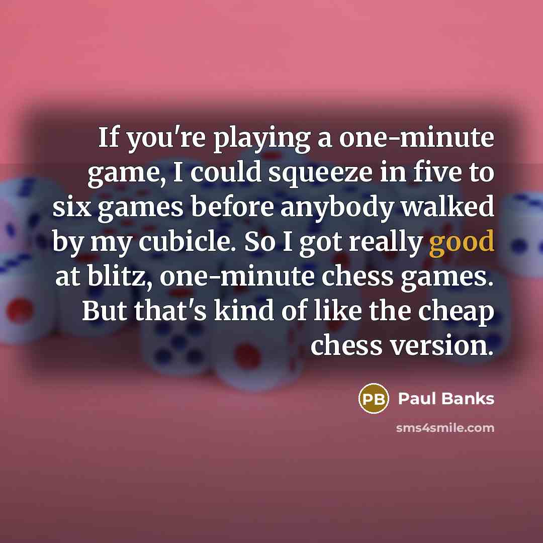“If you're playing a one-minute game, I could squeeze in five to six games before anybody walked by my cubicle. So I got really good at blitz, one-minute chess games. But that's kind of like the cheap chess version.” quote by Paul Banks